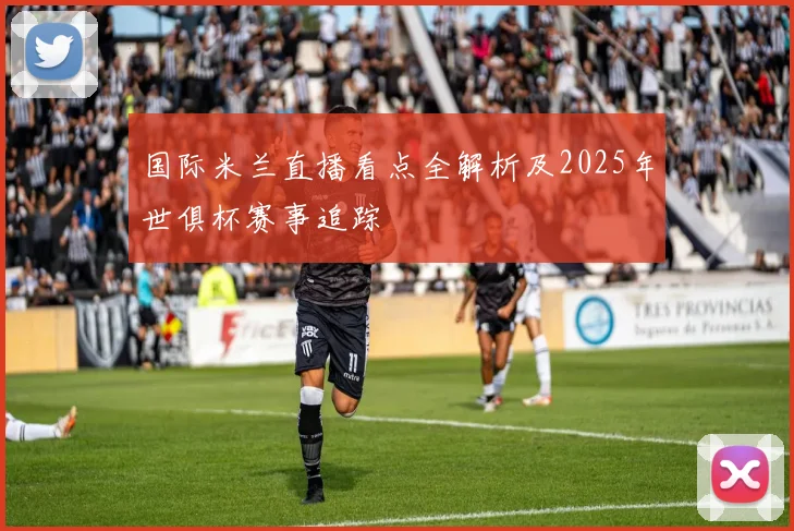 国际米兰直播看点全解析及2025年世俱杯赛事追踪