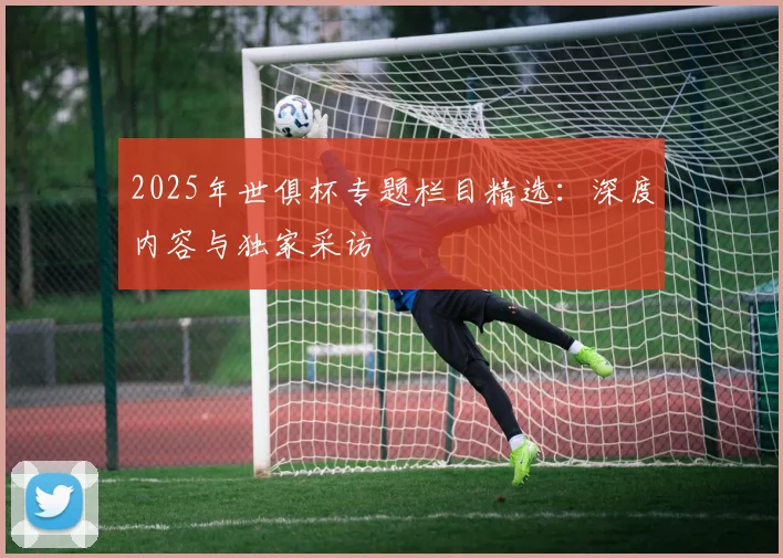 2025年世俱杯专题栏目精选：深度内容与独家采访
