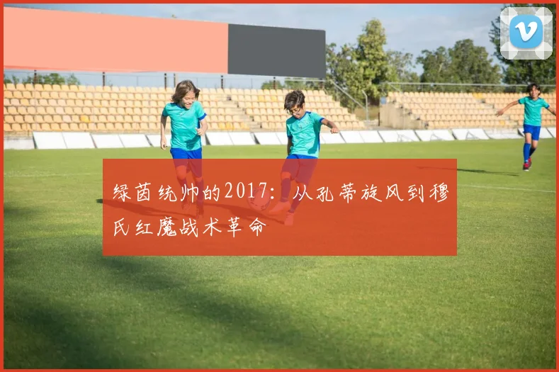 绿茵统帅的2017：从孔蒂旋风到穆氏红魔战术革命