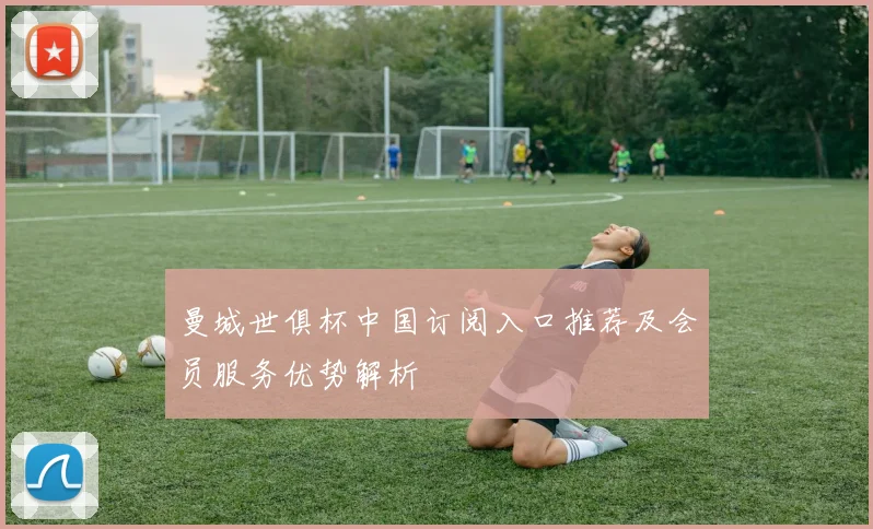 曼城世俱杯中国订阅入口推荐及会员服务优势解析