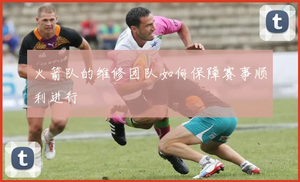 火箭队的维修团队如何保障赛事顺利进行