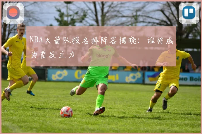 NBA火箭队报名排阵容揭晓：谁将成为首发主力